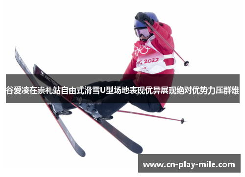 谷爱凌在崇礼站自由式滑雪U型场地表现优异展现绝对优势力压群雄
