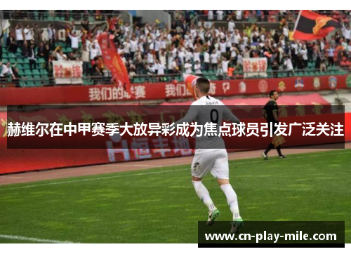 赫维尔在中甲赛季大放异彩成为焦点球员引发广泛关注