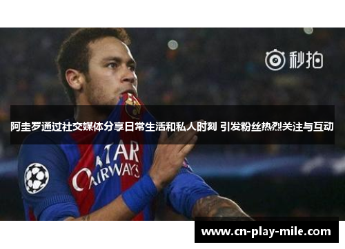 阿圭罗通过社交媒体分享日常生活和私人时刻 引发粉丝热烈关注与互动